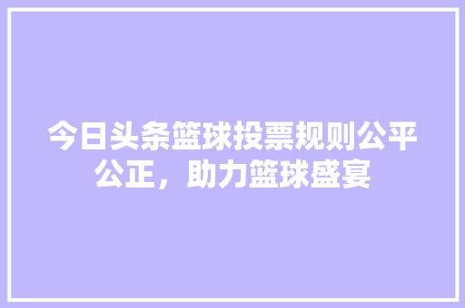 今日头条篮球投票规则公平公正，助力篮球盛宴 SEO教程