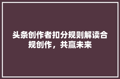 头条创作者扣分规则解读合规创作，共赢未来