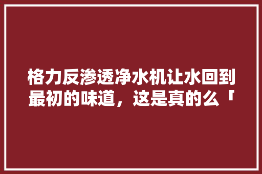 格力反渗透净水机让水回到最初的味道，这是真的么「web渗透返回数据库是什么」