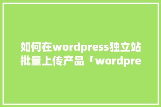 如何在wordpress独立站批量上传产品「wordpress怎么上传网站」 建站教程
