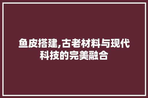 鱼皮搭建,古老材料与现代科技的完美融合