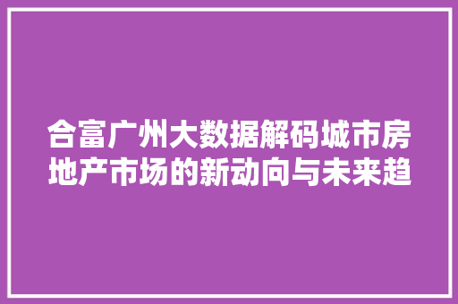 合富广州大数据解码城市房地产市场的新动向与未来趋势