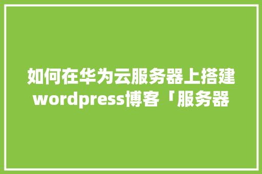 如何在华为云服务器上搭建wordpress博客「服务器搭建wordpress」 Web前端