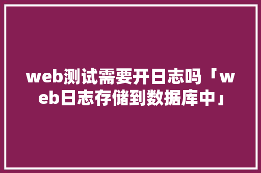 web测试需要开日志吗「web日志存储到数据库中」