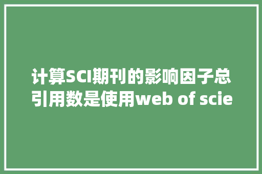 计算SCI期刊的影响因子总引用数是使用web of science数据库的数，还是使用Web of Knowledge“所有数据库”的数「web有哪些数据库类型」 友链在线
