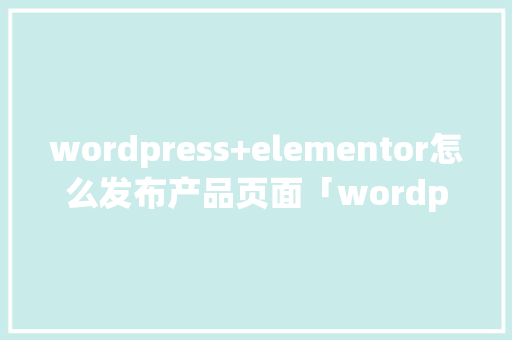 wordpress+elementor怎么发布产品页面「wordpress 产品」