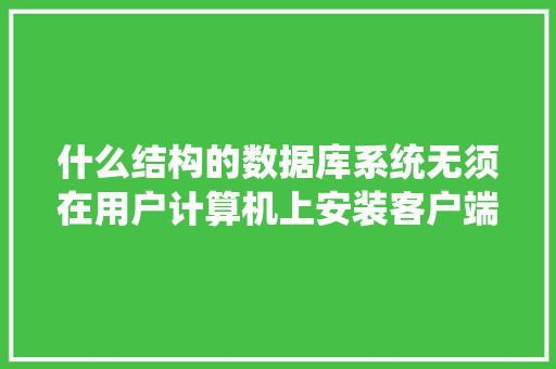 什么结构的数据库系统无须在用户计算机上安装客户端应用程序，用户只需要通过Wed浏览器对数据库进行访问「web访问数据库的优点有哪些」