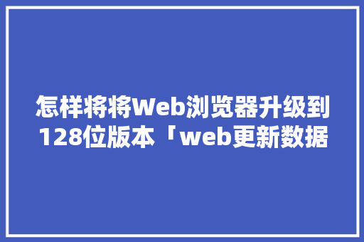 怎样将将Web浏览器升级到128位版本「web更新数据库内容」 Web前端