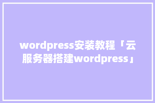 wordpress安装教程「云服务器搭建wordpress」 WordPress教程