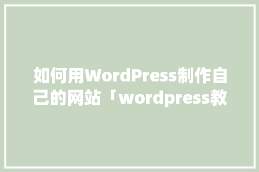 如何用WordPress制作自己的网站「wordpress教程 全套」