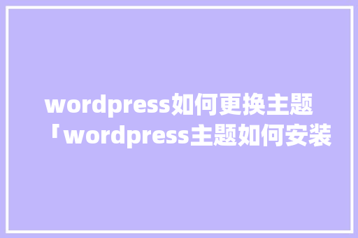 wordpress如何更换主题「wordpress主题如何安装」