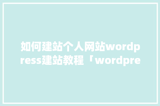 如何建站个人网站wordpress建站教程「wordpress 企业站」