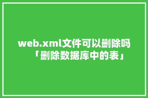 web.xml文件可以删除吗「删除数据库中的表」 建站教程