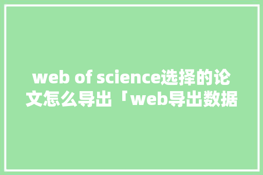 web of science选择的论文怎么导出「web导出数据库文件怎么导入」