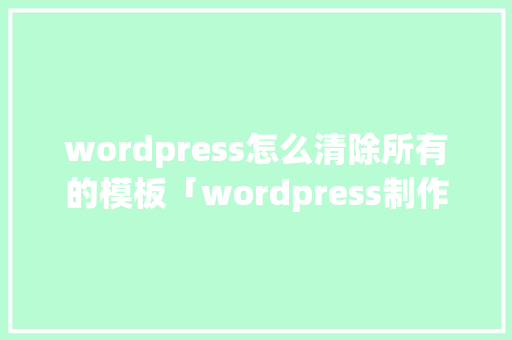 wordpress怎么清除所有的模板「wordpress制作网页」 建站教程