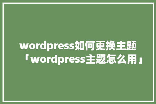 wordpress如何更换主题「wordpress主题怎么用」 Web前端
