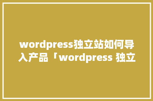 wordpress独立站如何导入产品「wordpress 独立站」