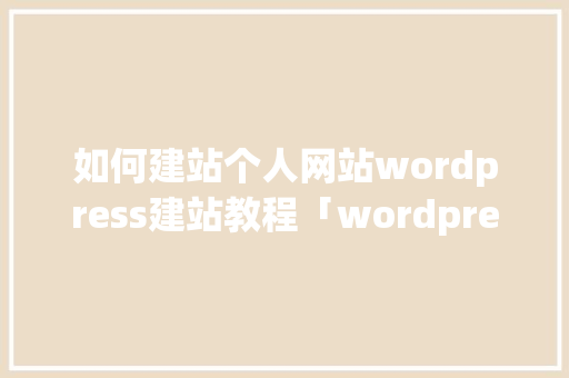 如何建站个人网站wordpress建站教程「wordpress建站步骤」 建站教程