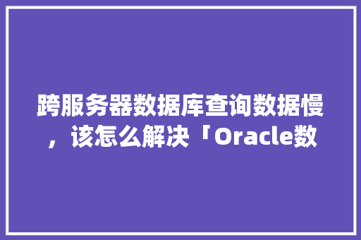 跨服务器数据库查询数据慢，该怎么解决「Oracle数据库与MySql数据库的区别」 Web前端