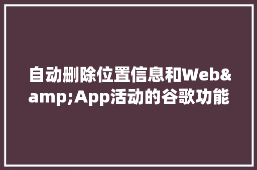 自动删除位置信息和Web&App活动的谷歌功能何时上线「web 数据库管理工具」