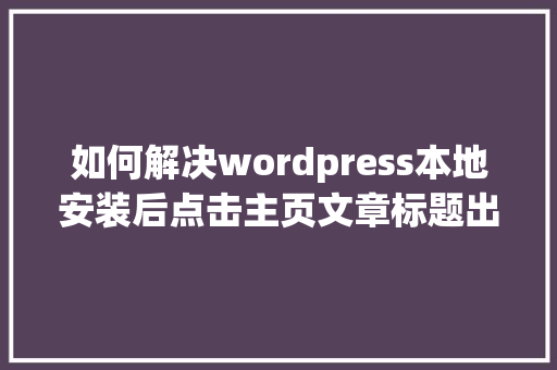 如何解决wordpress本地安装后点击主页文章标题出现错误404「wordpress安装详细教程」 建站教程