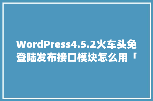 WordPress4.5.2火车头免登陆发布接口模块怎么用「wordpress文章采集插件」