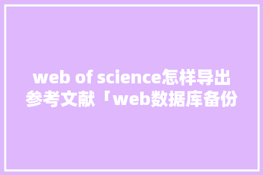 web of science怎样导出参考文献「web数据库备份」