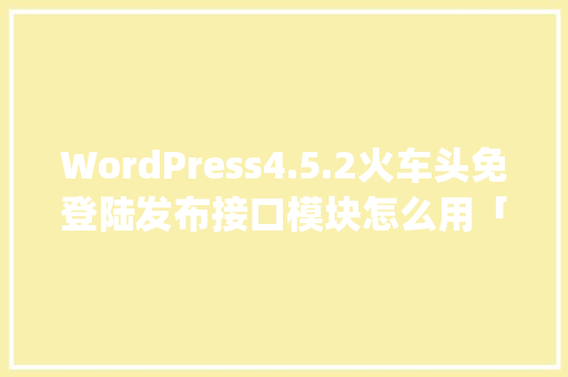 WordPress4.5.2火车头免登陆发布接口模块怎么用「wordpress 火车头」