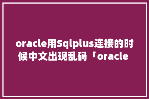oracle用Sqlplus连接的时候中文出现乱码「oracle 数据库中文乱码」 服务器/数据库