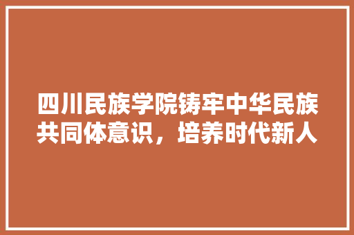 四川民族学院铸牢中华民族共同体意识，培养时代新人的摇篮