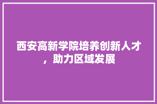 西安高新学院培养创新人才，助力区域发展