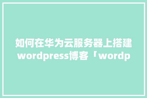 如何在华为云服务器上搭建wordpress博客「wordpress 安装教程」