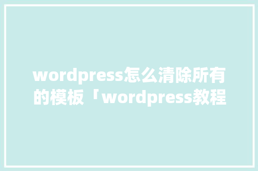 wordpress怎么清除所有的模板「wordpress教程 全套」 WordPress教程