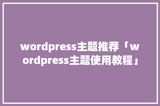 wordpress主题推荐「wordpress主题使用教程」