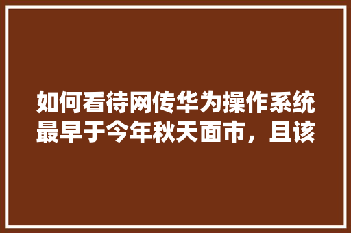 如何看待网传华为操作系统最早于今年秋天面市，且该系统打通手机、电脑、电视、汽车，兼容安卓、Web「web车辆管理数据库是什么」 友链在线