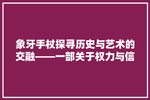 象牙手杖探寻历史与艺术的交融——一部关于权力与信仰的传奇