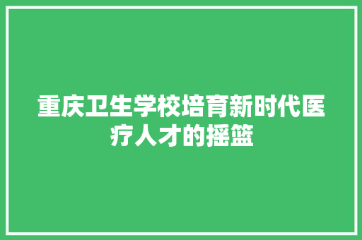 重庆卫生学校培育新时代医疗人才的摇篮