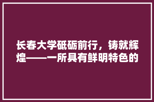 长春大学砥砺前行，铸就辉煌——一所具有鲜明特色的综合大学