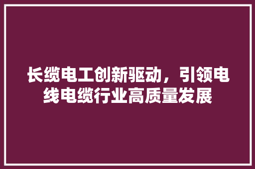长缆电工创新驱动，引领电线电缆行业高质量发展