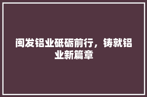 闽发铝业砥砺前行，铸就铝业新篇章