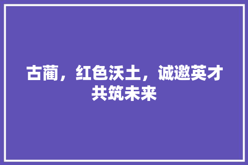 古蔺，红色沃土，诚邀英才共筑未来
