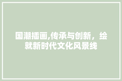 国潮插画,传承与创新，绘就新时代文化风景线 Web前端