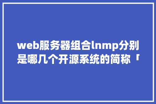 web服务器组合lnmp分别是哪几个开源系统的简称「开源数据库管理工具web」