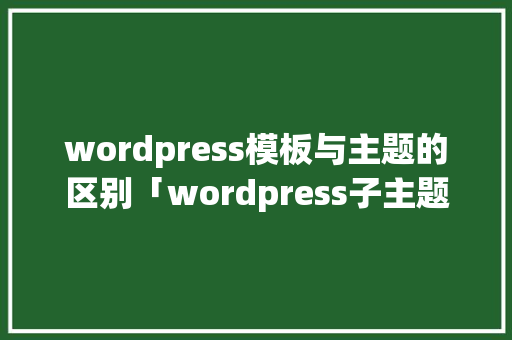 wordpress模板与主题的区别「wordpress子主题如何制作」