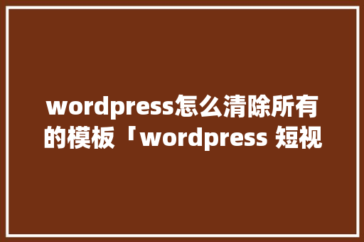 wordpress怎么清除所有的模板「wordpress 短视频」