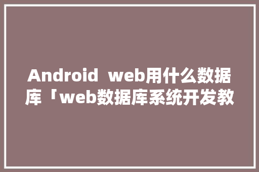 Android  web用什么数据库「web数据库系统开发教程」