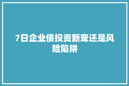 7日企业债投资新宠还是风险陷阱