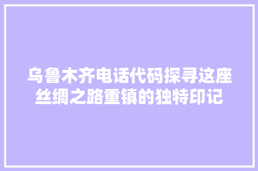 乌鲁木齐电话代码探寻这座丝绸之路重镇的独特印记