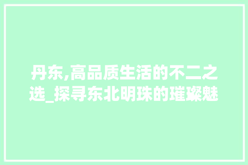 丹东,高品质生活的不二之选_探寻东北明珠的璀璨魅力