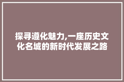 探寻遵化魅力,一座历史文化名城的新时代发展之路